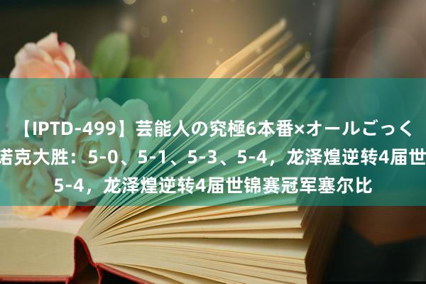 【IPTD-499】芸能人の究極6本番×オールごっくん AYA 中国斯诺克大胜：5-0、5-1、5-3、5-4，龙泽煌逆转4届世锦赛冠军塞尔比