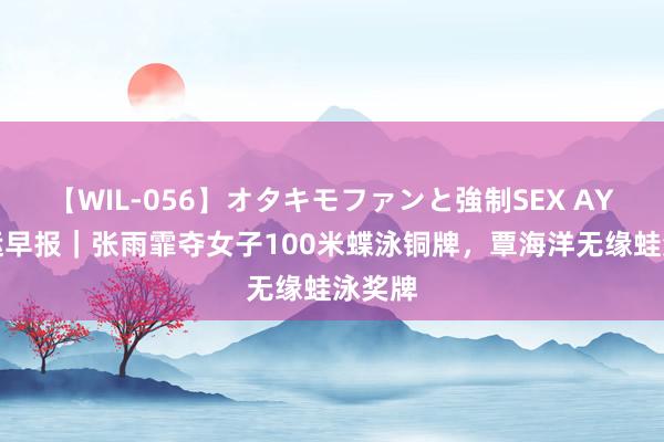 【WIL-056】オタキモファンと強制SEX AYA 奥运早报｜张雨霏夺女子100米蝶泳铜牌，覃海洋无缘蛙泳奖牌