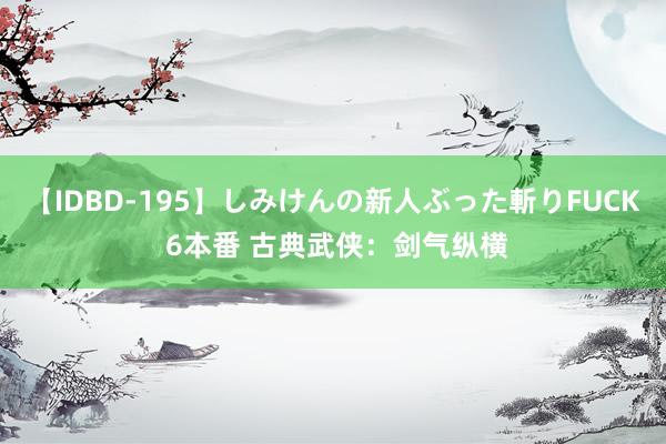 【IDBD-195】しみけんの新人ぶった斬りFUCK 6本番 古典武侠：剑气纵横