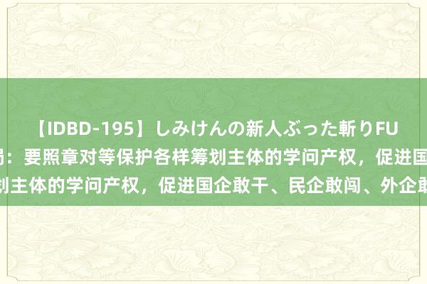 【IDBD-195】しみけんの新人ぶった斬りFUCK 6本番 国度学问产权局：要照章对等保护各样筹划主体的学问产权，促进国企敢干、民企敢闯、外企敢投