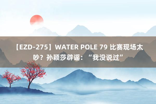 【EZD-275】WATER POLE 79 比赛现场太吵？孙颖莎辟谣：“我没说过”