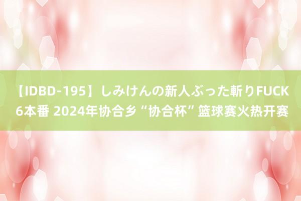 【IDBD-195】しみけんの新人ぶった斬りFUCK 6本番 2024年协合乡“协合杯”篮球赛火热开赛