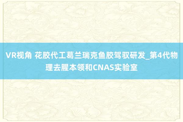 VR视角 花胶代工葛兰瑞克鱼胶驾驭研发_第4代物理去腥本领和CNAS实验室