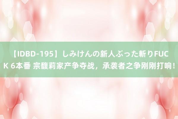 【IDBD-195】しみけんの新人ぶった斬りFUCK 6本番 宗馥莉家产争夺战，承袭者之争刚刚打响！