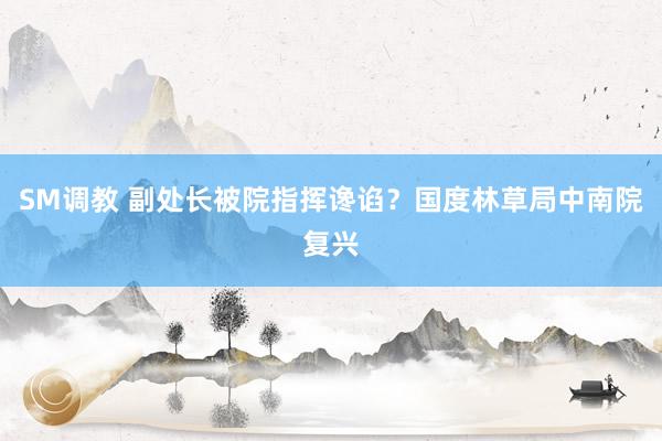 SM调教 副处长被院指挥谗谄？国度林草局中南院复兴