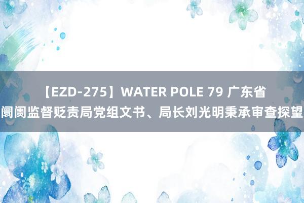 【EZD-275】WATER POLE 79 广东省阛阓监督贬责局党组文书、局长刘光明秉承审查探望