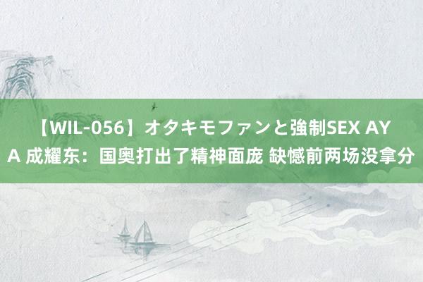 【WIL-056】オタキモファンと強制SEX AYA 成耀东：国奥打出了精神面庞 缺憾前两场没拿分