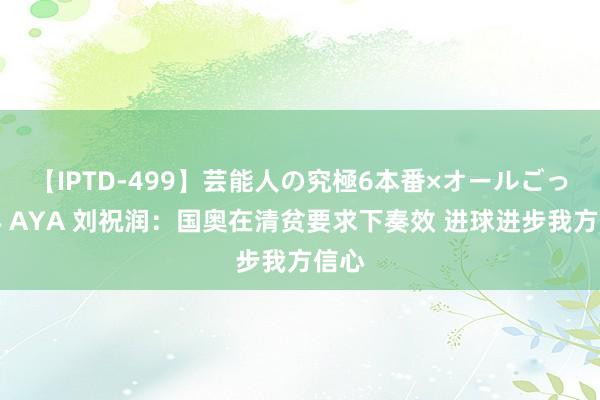 【IPTD-499】芸能人の究極6本番×オールごっくん AYA 刘祝润：国奥在清贫要求下奏效 进球进步我方信心