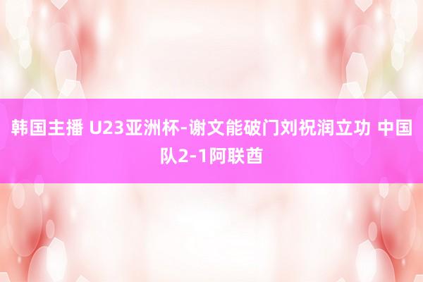 韩国主播 U23亚洲杯-谢文能破门刘祝润立功 中国队2-1阿联酋