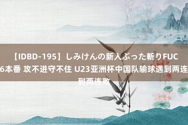 【IDBD-195】しみけんの新人ぶった斬りFUCK 6本番 攻不进守不住 U23亚洲杯中国队输球遇到两连败