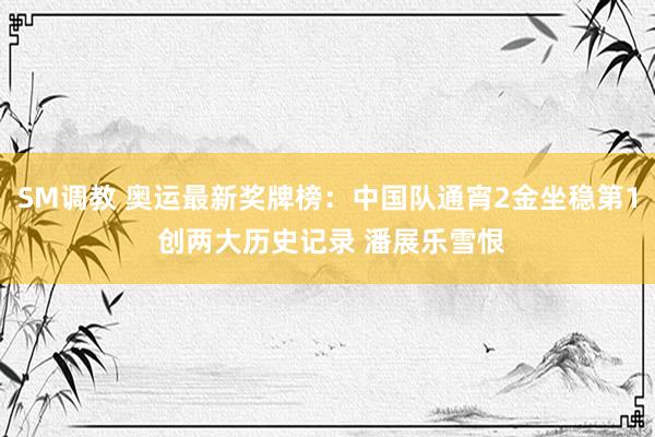 SM调教 奥运最新奖牌榜：中国队通宵2金坐稳第1 创两大历史记录 潘展乐雪恨