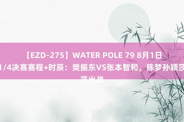 【EZD-275】WATER POLE 79 8月1日国乒1/4决赛赛程+时辰：樊振东VS张本智和，陈梦孙颖莎出战