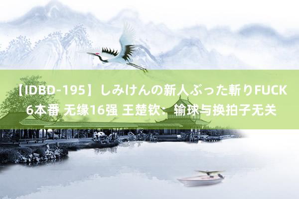 【IDBD-195】しみけんの新人ぶった斬りFUCK 6本番 无缘16强 王楚钦：输球与换拍子无关