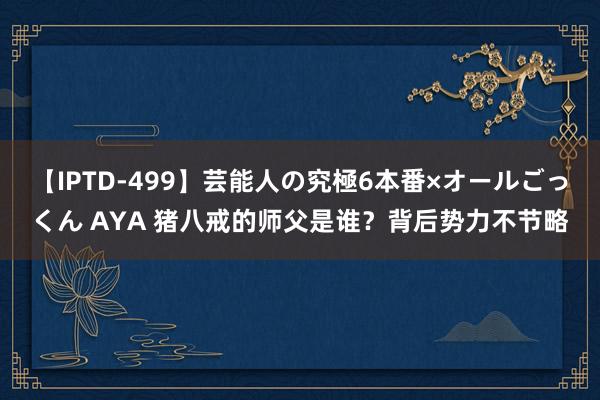 【IPTD-499】芸能人の究極6本番×オールごっくん AYA 猪八戒的师父是谁？背后势力不节略