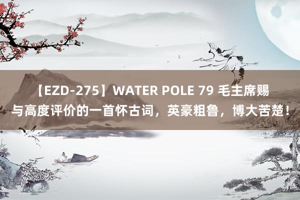 【EZD-275】WATER POLE 79 毛主席赐与高度评价的一首怀古词，英豪粗鲁，博大苦楚！