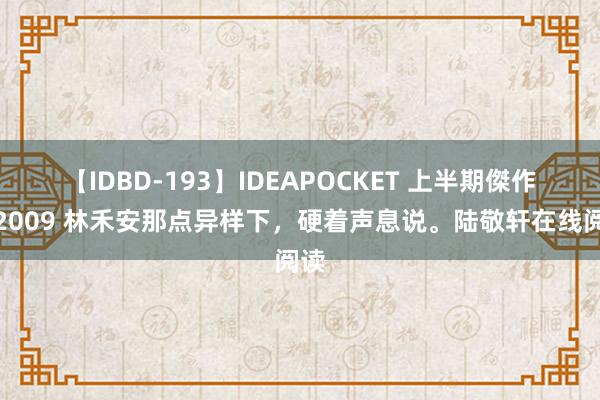 【IDBD-193】IDEAPOCKET 上半期傑作集2009 林禾安那点异样下，硬着声息说。陆敬轩在线阅读