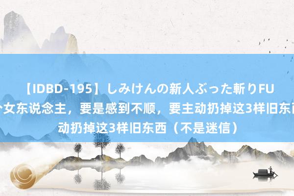 【IDBD-195】しみけんの新人ぶった斬りFUCK 6本番 一个女东说念主，要是感到不顺，要主动扔掉这3样旧东西（不是迷信）