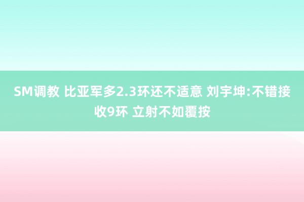 SM调教 比亚军多2.3环还不适意 刘宇坤:不错接收9环 立射不如覆按