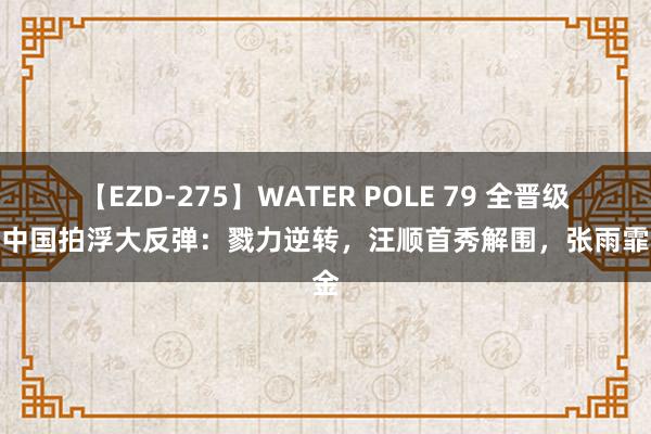 【EZD-275】WATER POLE 79 全晋级了！中国拍浮大反弹：戮力逆转，汪顺首秀解围，张雨霏冲金