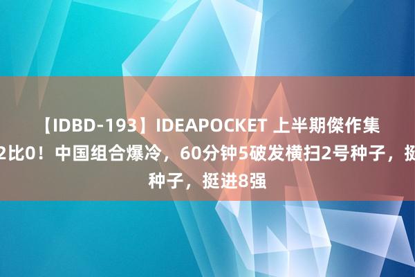 【IDBD-193】IDEAPOCKET 上半期傑作集2009 2比0！中国组合爆冷，60分钟5破发横扫2号种子，挺进8强