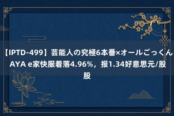 【IPTD-499】芸能人の究極6本番×オールごっくん AYA e家快服着落4.96%，报1.34好意思元/股