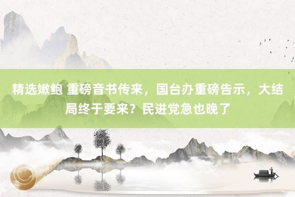 精选嫩鲍 重磅音书传来，国台办重磅告示，大结局终于要来？民进党急也晚了