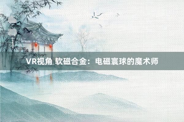 VR视角 软磁合金：电磁寰球的魔术师