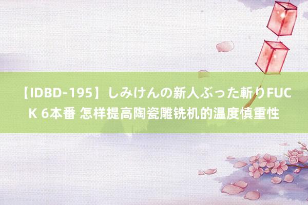 【IDBD-195】しみけんの新人ぶった斬りFUCK 6本番 怎样提高陶瓷雕铣机的温度慎重性