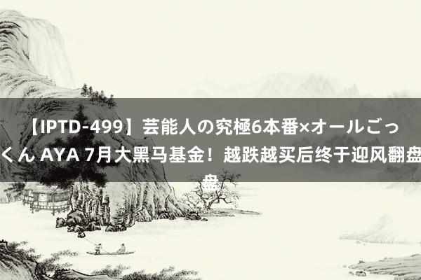 【IPTD-499】芸能人の究極6本番×オールごっくん AYA 7月大黑马基金！越跌越买后终于迎风翻盘