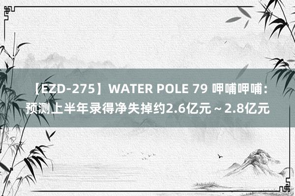 【EZD-275】WATER POLE 79 呷哺呷哺：预测上半年录得净失掉约2.6亿元～2.8亿元