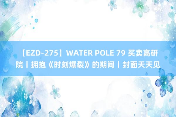 【EZD-275】WATER POLE 79 买卖高研院丨拥抱《时刻爆裂》的期间丨封面天天见