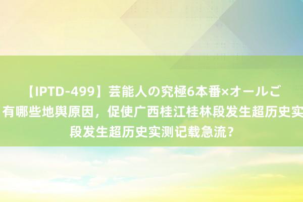 【IPTD-499】芸能人の究極6本番×オールごっくん AYA 有哪些地舆原因，促使广西桂江桂林段发生超历史实测记载急流？