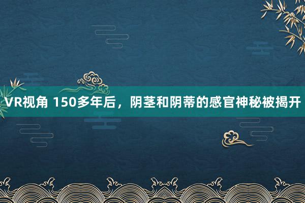 VR视角 150多年后，阴茎和阴蒂的感官神秘被揭开