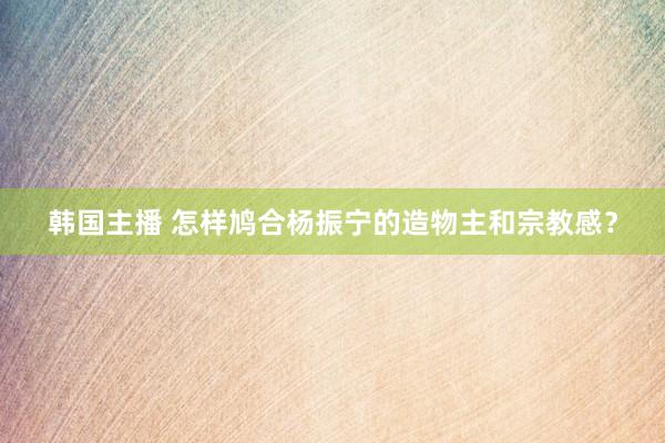 韩国主播 怎样鸠合杨振宁的造物主和宗教感？