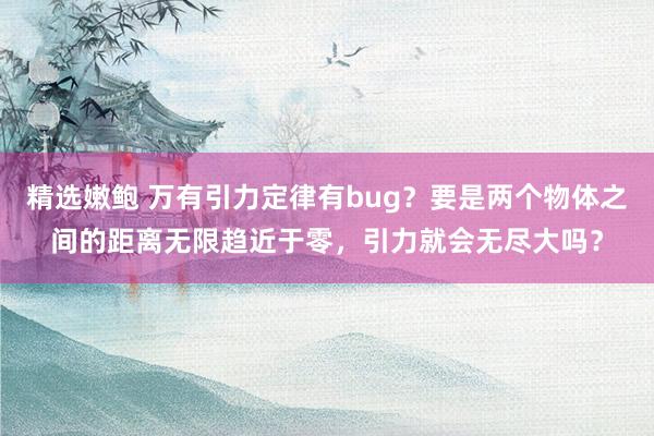 精选嫩鲍 万有引力定律有bug？要是两个物体之间的距离无限趋近于零，引力就会无尽大吗？