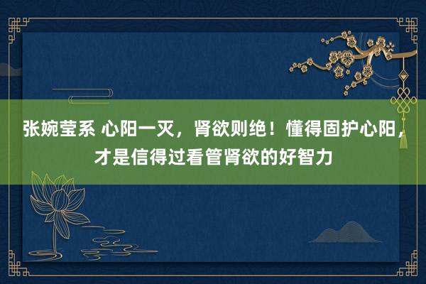 张婉莹系 心阳一灭，肾欲则绝！懂得固护心阳，才是信得过看管肾欲的好智力