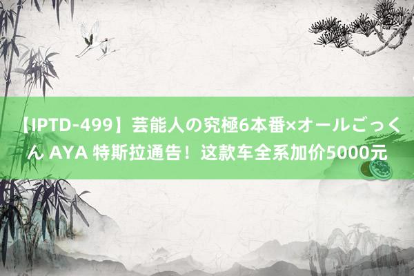 【IPTD-499】芸能人の究極6本番×オールごっくん AYA 特斯拉通告！这款车全系加价5000元