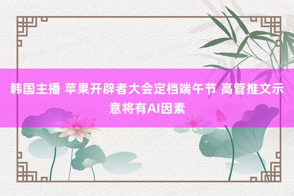 韩国主播 苹果开辟者大会定档端午节 高管推文示意将有AI因素