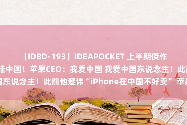 【IDBD-193】IDEAPOCKET 上半期傑作集2009 爆红居品年内登陆中国！苹果CEO：我爱中国 我爱中国东说念主！此前他避讳“iPhone在中国不好卖” 苹果赔了35亿