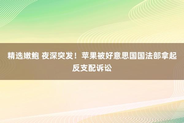 精选嫩鲍 夜深突发！苹果被好意思国国法部拿起反支配诉讼