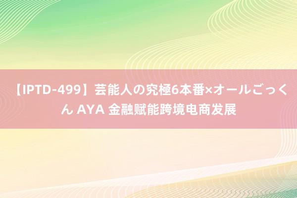 【IPTD-499】芸能人の究極6本番×オールごっくん AYA 金融赋能跨境电商发展