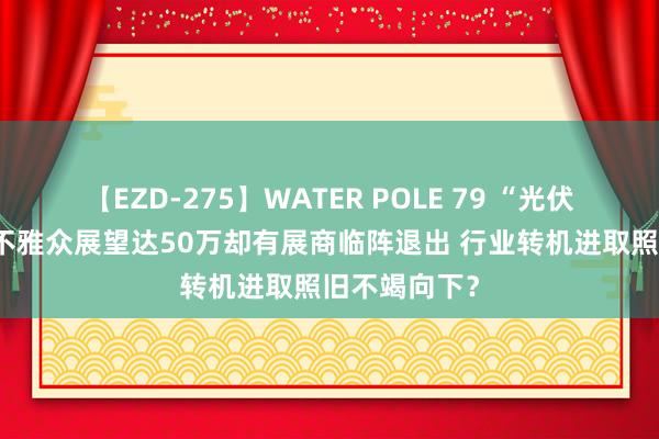 【EZD-275】WATER POLE 79 “光伏春晚”来了 不雅众展望达50万却有展商临阵退出 行业转机进取照旧不竭向下？