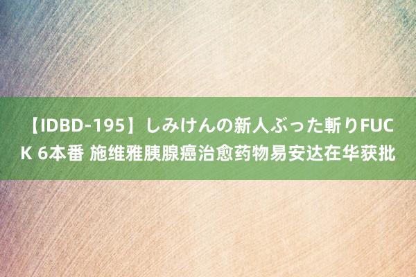 【IDBD-195】しみけんの新人ぶった斬りFUCK 6本番 施维雅胰腺癌治愈药物易安达在华获批