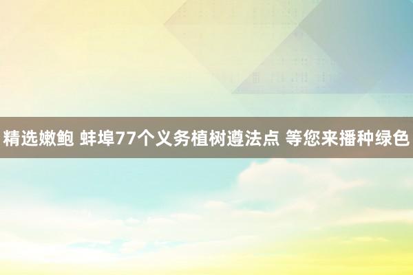 精选嫩鲍 蚌埠77个义务植树遵法点 等您来播种绿色