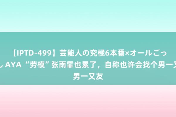 【IPTD-499】芸能人の究極6本番×オールごっくん AYA “劳模”张雨霏也累了，自称也许会找个男一又友