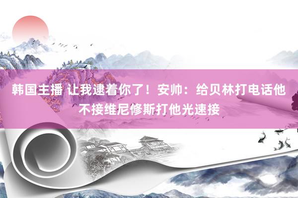 韩国主播 让我逮着你了！安帅：给贝林打电话他不接维尼修斯打他光速接