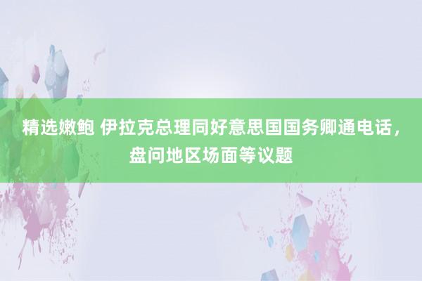 精选嫩鲍 伊拉克总理同好意思国国务卿通电话，盘问地区场面等议题