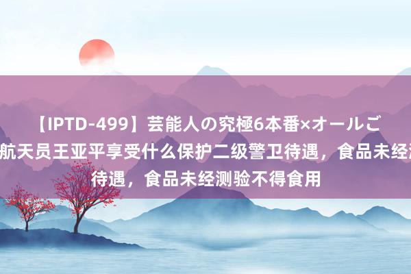 【IPTD-499】芸能人の究極6本番×オールごっくん AYA 航天员王亚平享受什么保护二级警卫待遇，食品未经测验不得食用