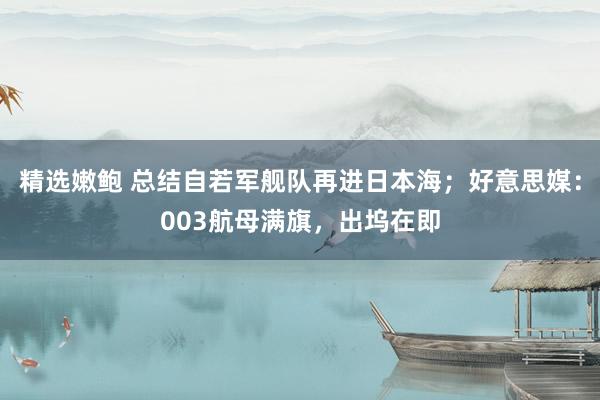 精选嫩鲍 总结自若军舰队再进日本海；好意思媒：003航母满旗，出坞在即