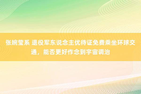 张婉莹系 退役军东说念主优待证免费乘坐环球交通，能否更好作念到宇宙调治